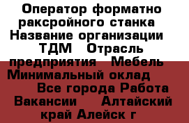 Оператор форматно-раксройного станка › Название организации ­ ТДМ › Отрасль предприятия ­ Мебель › Минимальный оклад ­ 40 000 - Все города Работа » Вакансии   . Алтайский край,Алейск г.